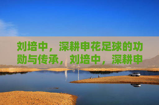 刘培中,深耕申花足球的功勋与传承,刘培中,深耕申花足球的功勋与传承