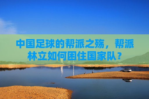 中国足球的帮派之殇,帮派林立如何困住国家队?