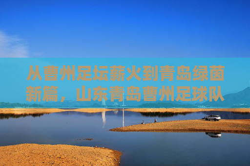 从曹州足坛薪火到青岛绿茵新篇，山东青岛曹州足球队的历史传承与时代新篇，从曹州足坛薪火到青岛绿茵新篇，山东曹州足球队的历史传承与时代新篇