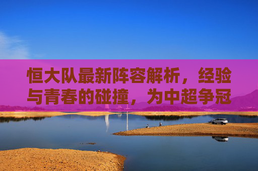 恒大队最新阵容解析，经验与青春的碰撞，为中超争冠与杯赛双线布局