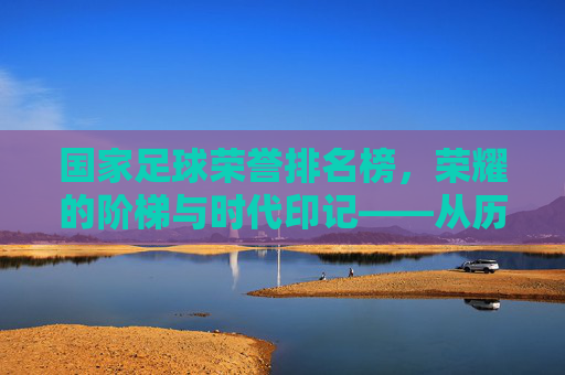 国家足球荣誉排名榜,荣耀的阶梯与时代印记——从历史传承到现代竞技的荣耀谱系