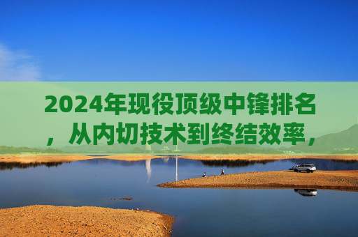 2024年现役顶级中锋排名,从内切技术到终结效率,谁是锋线核心?2024年现役顶级中锋排名,从内切技术到终结效率,谁是锋线核心?