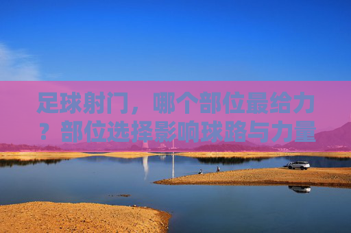 足球射门，哪个部位最给力？部位选择影响球路与力量，掌握技巧助你成为射手王