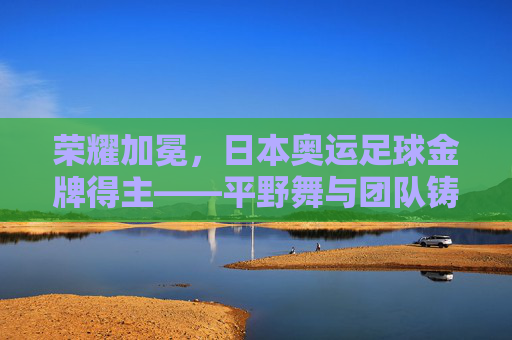 荣耀加冕,日本奥运足球金牌得主——平野舞与团队铸就的体育传奇,荣耀加冕,日本奥运足球金牌得主——平野舞与团队铸就的体育传奇