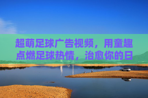 超萌足球广告视频,用童趣点燃足球热情,治愈你的日常瞬间