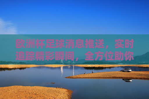 欧洲杯足球消息推送,实时追踪精彩瞬间,全方位助你沉浸式观赛体验