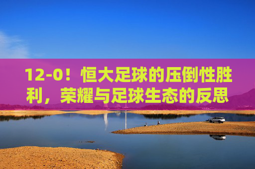 12-0!恒大足球的压倒性胜利,荣耀与足球生态的反思,12-0!恒大足球的压倒性胜利,荣耀与足球生态的反思