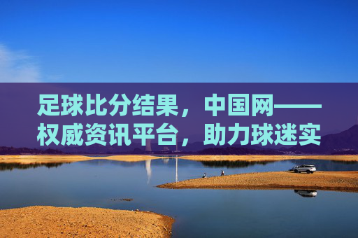 足球比分结果,中国网——权威资讯平台,助力球迷实时追踪赛事动态