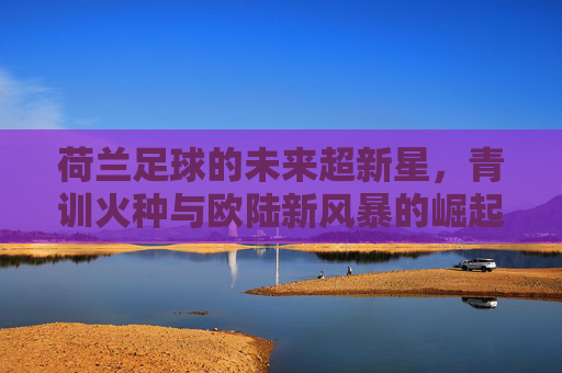 荷兰足球的未来超新星,青训火种与欧陆新风暴的崛起,荷兰足球的未来超新星,青训火种与欧陆新风暴的崛起