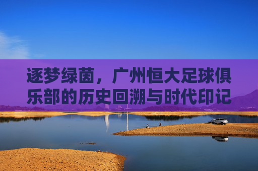 逐梦绿茵,广州恒大足球俱乐部的历史回溯与时代印记