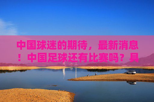 中国球迷的期待，最新消息！中国足球还有比赛吗？具体赛程时间汇总，中国球迷期待！中国足球还有比赛吗？最新消息与具体赛程时间汇总