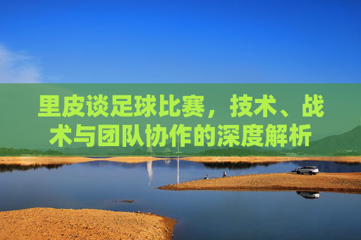 里皮谈足球比赛，技术、战术与团队协作的深度解析