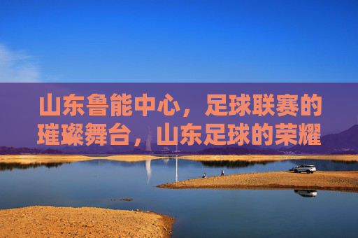山东鲁能中心,足球联赛的璀璨舞台,山东足球的荣耀地标,山东鲁能中心,足球联赛的璀璨舞台,山东足球的荣耀地标