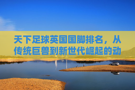 天下足球英国国脚排名,从传统巨兽到新世代崛起的动态变迁
