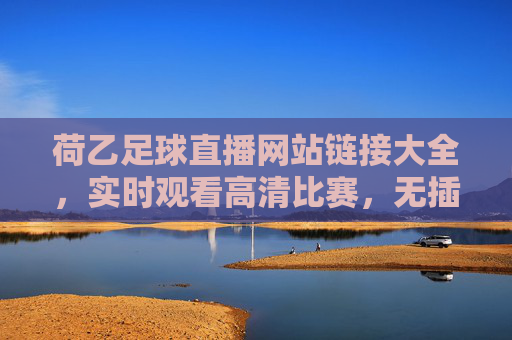荷乙足球直播网站链接大全，实时观看高清比赛，无插件安全体验，荷乙足球直播网站大全，实时高清无插件，安全观看比赛