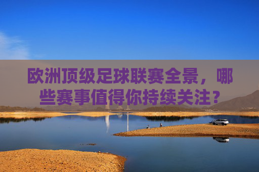 欧洲顶级足球联赛全景,哪些赛事值得你持续关注?