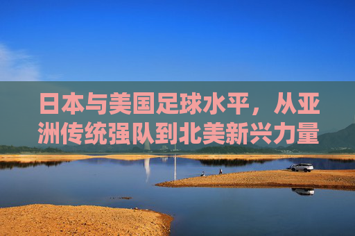 日本与美国足球水平,从亚洲传统强队到北美新兴力量,谁更接近世界顶尖?日本与美国足球水平,从亚洲传统强队到北美新兴力量,谁更接近世界顶尖?