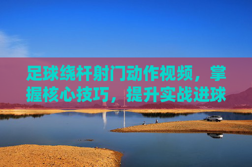 足球绕杆射门动作视频,掌握核心技巧,提升实战进球效率