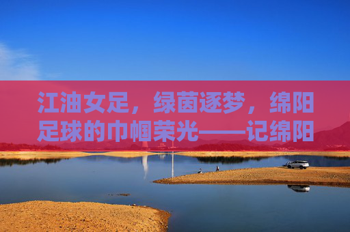 江油女足,绿茵逐梦,绵阳足球的巾帼荣光——记绵阳江油女足球队夺冠之路,江油女足,绿茵逐梦,绵阳足球的巾帼荣光——记球队夺冠之路