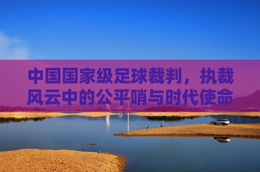 中国国家级足球裁判,执裁风云中的公平哨与时代使命,中国国家级足球裁判,执裁风云中的公平哨与时代使命