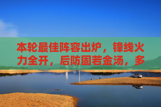 本轮最佳阵容出炉，锋线火力全开，后防固若金汤，多支强队核心闪耀赛场，本轮最佳阵容出炉，锋线火力全开，后防固若金汤，多支强队核心闪耀赛场