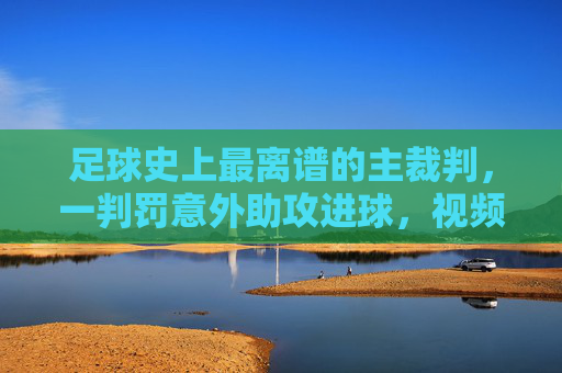 足球史上最离谱的主裁判,一判罚意外助攻进球,视频火遍全网引爆规则争议,足球史上最离谱主裁判,一判罚意外助攻进球,视频火遍全网引爆规则争议