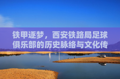 铁甲逐梦，西安铁路局足球俱乐部的历史脉络与文化传承
