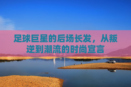 足球巨星的后场长发，从叛逆到潮流的时尚宣言