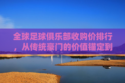 全球足球俱乐部收购价排行,从传统豪门的价值锚定到新贵市场的潜力爆发——市场价值背后的品牌、商业与竞技逻辑