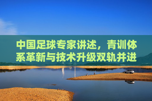 中国足球专家讲述，青训体系革新与技术升级双轨并进，中国足球的破局路径探索