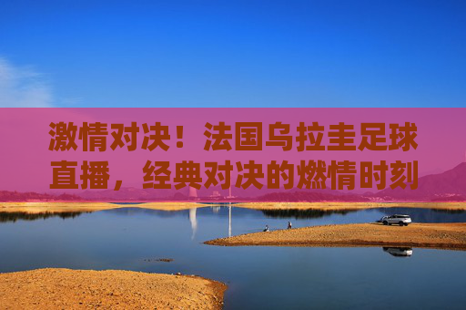 激情对决!法国乌拉圭足球直播,经典对决的燃情时刻与精彩瞬间,激情对决!法国乌拉圭足球直播,经典对决的燃情时刻与精彩瞬间