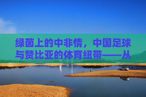 绿茵上的中非情,中国足球与赞比亚的体育纽带——从援赞教练到足球友谊的传承,绿茵上的中非情,中国足球与赞比亚的体育纽带——从援赞教练到足球友谊的传承