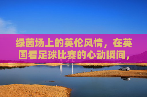 绿茵场上的英伦风情，在英国看足球比赛的心动瞬间，绿茵场上的英伦风情，在英国看足球比赛的心动瞬间