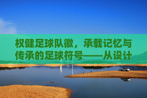 权健足球队徽,承载记忆与传承的足球符号——从设计元素到文化象征的深度解读