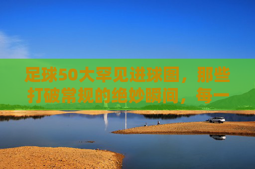 足球50大罕见进球图，那些打破常规的绝妙瞬间，每一帧都藏着足球的无限可能