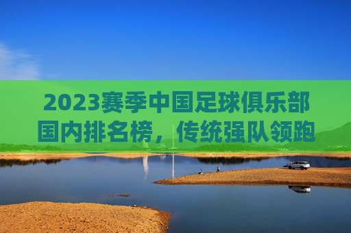 2023赛季中国足球俱乐部国内排名榜,传统强队领跑,新军崛起注入活力,2023赛季中国足球俱乐部国内排名榜,传统强队领跑,新军崛起注入活力