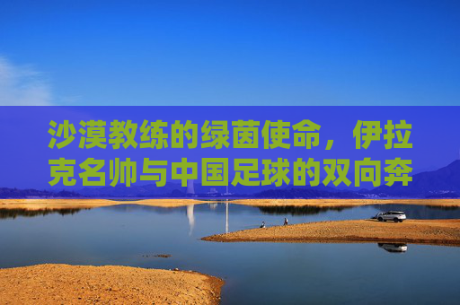 沙漠教练的绿茵使命,伊拉克名帅与中国足球的双向奔赴