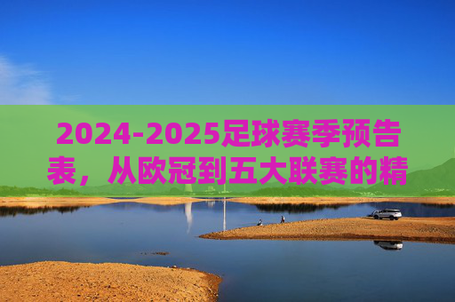 2024-2025足球赛季预告表,从欧冠到五大联赛的精彩看点,2024-2025足球赛季预告,从欧冠到五大联赛的精彩看点