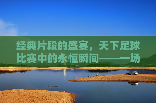 经典片段的盛宴，天下足球比赛中的永恒瞬间——一场关于足球记忆的天下足球经典片段比赛回顾