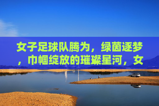 女子足球队腾为，绿茵逐梦，巾帼绽放的璀璨星河，女子足球队腾为，绿茵逐梦，巾帼绽放的璀璨星河