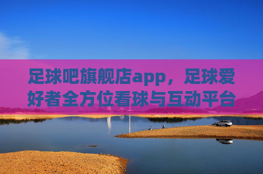 足球吧旗舰店app，足球爱好者全方位看球与互动平台，解锁精彩足球盛宴的移动入口