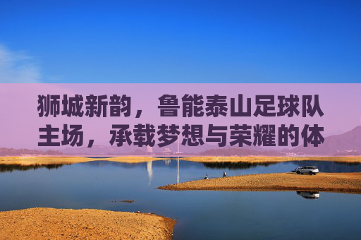 狮城新韵,鲁能泰山足球队主场,承载梦想与荣耀的体育地标,狮城新韵,鲁能泰山足球队主场,承载梦想与荣耀的体育地标