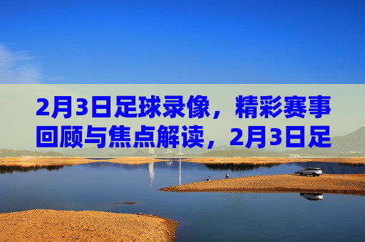 2月3日足球录像，精彩赛事回顾与焦点解读，2月3日足球录像，精彩赛事回顾与焦点解读