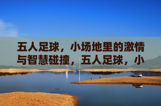 五人足球,小场地里的激情与智慧碰撞,五人足球,小场地里的激情与智慧碰撞