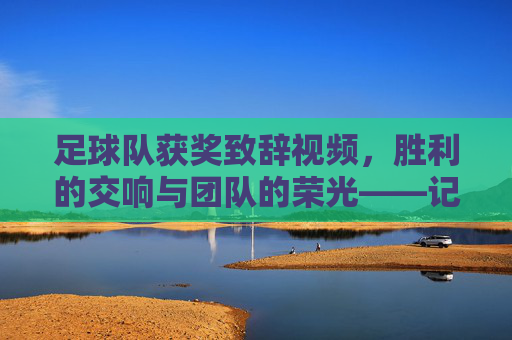 足球队获奖致辞视频,胜利的交响与团队的荣光——记某次赛事胜利后的精彩发言瞬间,胜利的交响与团队的荣光——某次赛事胜利后足球队获奖致辞视频