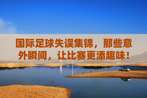 国际足球失误集锦，那些意外瞬间，让比赛更添趣味！国际足球失误集锦，那些意外瞬间，让比赛更添趣味！