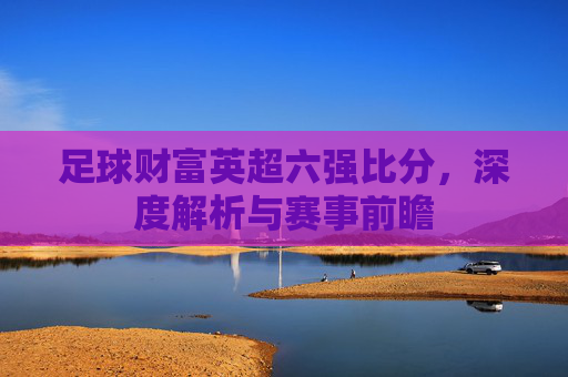 足球财富英超六强比分,深度解析与赛事前瞻