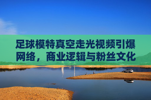 足球模特真空走光视频引爆网络，商业逻辑与粉丝文化的碰撞与反思