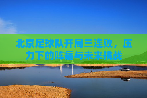 北京足球队开局三连败,压力下的阵痛与未来挑战