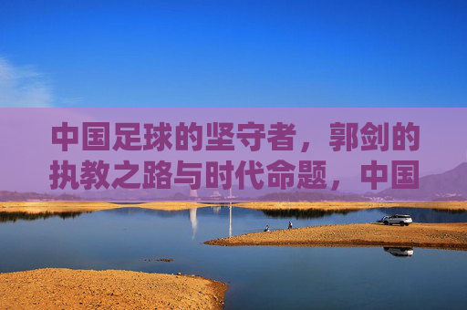 中国足球的坚守者，郭剑的执教之路与时代命题，中国足球的坚守者，郭剑的执教之路与时代命题